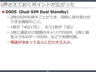 ‐ 16 ‐
押さえておくポイントが広がった
 DSDS（Dual SIM Dual Standby）
• 2枚のSIMを挿すことができ、同時に待ち受けが
できる機能のこと。
• 1枚が「4G/LTE」、もう1枚が「3G」
• 1枚に通話かけ放題のキャリアのSIM、1枚に格
安スマホのデータSIM、などで利用可能。
• 用途が決まってる人にだけオススメ。
 