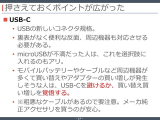 ‐ 17 ‐
押さえておくポイントが広がった
 USB-C
• USBの新しいコネクタ規格。
• 裏表がなく便利な反面、周辺機器も対応させる
必要がある。
• microUSBが不満だった人は、これを選択肢に
入れるのもアリ。
• モバイルバッテリーやケーブルなど周辺機器が
多くて買い替えやアダプターの買い増しが発生
しそうな人は、USB-Cを避けるか、買い替え買
い増しを覚悟する。
• ※粗悪なケーブルがあるので要注意。メーカ純
正アクセサリを買うのが安心。
 