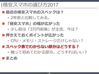 ‐ 18 ‐
格安スマホの選び方2017
 最近の格安スマホのスペックは？
• 2年前と比較してみる。
 「格安スマホ」の幅が広がった
• 少し前は「3万円前後」が主流、今は？
 押さえておくポイントが広がった
• CPU・メモリ・ストレージだけじゃない？
 スペック表でわからない部分はどうする？
• 触って初めてわかる部分。どうすればいい？
 まとめ
 