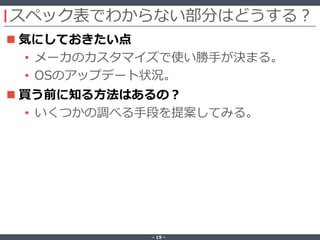 ‐ 19 ‐
スペック表でわからない部分はどうする？
 気にしておきたい点
• メーカのカスタマイズで使い勝手が決まる。
• OSのアップデート状況。
 買う前に知る方法はあるの？
• いくつかの調べる手段を提案してみる。
 