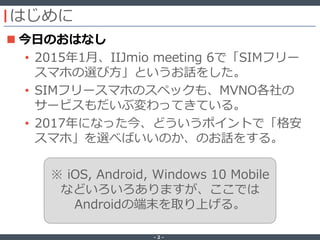 ‐ 2 ‐
はじめに
 今日のおはなし
• 2015年1月、IIJmio meeting 6で「SIMフリー
スマホの選び方」というお話をした。
• SIMフリースマホのスペックも、MVNO各社の
サービスもだいぶ変わってきている。
• 2017年になった今、どういうポイントで「格安
スマホ」を選べばいいのか、のお話をする。
※ iOS, Android, Windows 10 Mobile
などいろいろありますが、ここでは
Androidの端末を取り上げる。
 