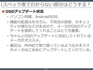 ‐ 21 ‐
スペック表でわからない部分はどうする？
 OSのアップデート状況
• パソコン同様、AndroidもOS.
• 機能の拡張はもちろん、不具合の改修、セキュリ
ティの強化などがあるので、メーカがOSのアップ
デートを提供してくれることはとても重要。
• ちゃんとOSのアップデートに対応してくれている
メーカがオススメ。
• 最近は、MVNOで取り扱っているような大手スマ
ホメーカはこまめにアップデートしてくれている。
 