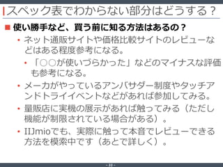 ‐ 22 ‐
スペック表でわからない部分はどうする？
 使い勝手など、買う前に知る方法はあるの？
• ネット通販サイトや価格比較サイトのレビューな
どはある程度参考になる。
• 「○○が使いづらかった」などのマイナスな評価
も参考になる。
• メーカがやっているアンバサダー制度やタッチア
ンドトライイベントなどがあれば参加してみる。
• 量販店に実機の展示があれば触ってみる（ただし
機能が制限されている場合がある）。
• IIJmioでも、実際に触って本音でレビューできる
方法を模索中です（あとで詳しく）。
 