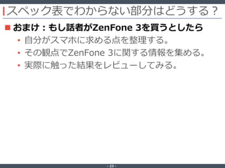 ‐ 23 ‐
スペック表でわからない部分はどうする？
 おまけ：もし話者がZenFone 3を買うとしたら
• 自分がスマホに求める点を整理する。
• その観点でZenFone 3に関する情報を集める。
• 実際に触った結果をレビューしてみる。
 