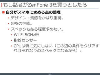 ‐ 24 ‐
もし話者がZenFone 3を買うとしたら
 自分がスマホに求める点の整理
• デザイン・質感をかなり重視。
• GPSの性能。
• スペックもある程度求めたい。
• Wi-Fi 5GHz帯
• 指紋センサー
• CPUは特に気にしない（この辺の条件をクリアす
ればそれなりのスペックになるから）。
 