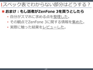 ‐ 27 ‐
スペック表でわからない部分はどうする？
 おまけ：もし話者がZenFone 3を買うとしたら
• 自分がスマホに求める点を整理した。
• その観点でZenFone 3に関する情報を集めた。
• 実際に触った結果をレビューした。
 