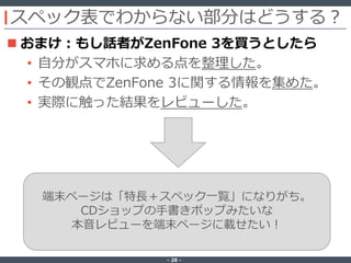 ‐ 28 ‐
スペック表でわからない部分はどうする？
 おまけ：もし話者がZenFone 3を買うとしたら
• 自分がスマホに求める点を整理した。
• その観点でZenFone 3に関する情報を集めた。
• 実際に触った結果をレビューした。
端末ページは「特長＋スペック一覧」になりがち。
CDショップの手書きポップみたいな
本音レビューを端末ページに載せたい！
 