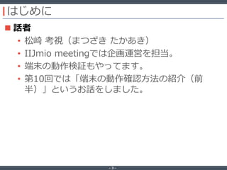 ‐ 3 ‐
はじめに
 話者
• 松崎 考視（まつざき たかあき）
• IIJmio meetingでは企画運営を担当。
• 端末の動作検証もやってます。
• 第10回では「端末の動作確認方法の紹介（前
半）」というお話をしました。
 