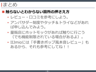 ‐ 31 ‐
まとめ
 触らないとわからない箇所の押さえ方
• レビュー・口コミを参考にしよう。
• アンバサダー制度やタッチ＆トライなどがあれ
ば申し込んでみよう。
• 量販店にホットモックがあれば触りに行こう
（でも機能制限されている場合があるよ）。
• IIJmioには「手書きポップ風本音レビュー」も
あるから、それも参考にしてね！！
 
