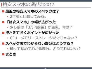 ‐ 6 ‐
格安スマホの選び方2017
 最近の格安スマホのスペックは？
• 2年前と比較してみる。
 「格安スマホ」の幅が広がった
• 少し前は「3万円前後」が主流、今は？
 押さえておくポイントが広がった
• CPU・メモリ・ストレージだけじゃない？
 スペック表でわからない部分はどうする？
• 触って初めてわかる部分。どうすればいい？
 まとめ
 