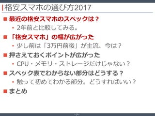 ‐ 7 ‐
格安スマホの選び方2017
 最近の格安スマホのスペックは？
• 2年前と比較してみる。
 「格安スマホ」の幅が広がった
• 少し前は「3万円前後」が主流、今は？
 押さえておくポイントが広がった
• CPU・メモリ・ストレージだけじゃない？
 スペック表でわからない部分はどうする？
• 触って初めてわかる部分。どうすればいい？
 まとめ
 