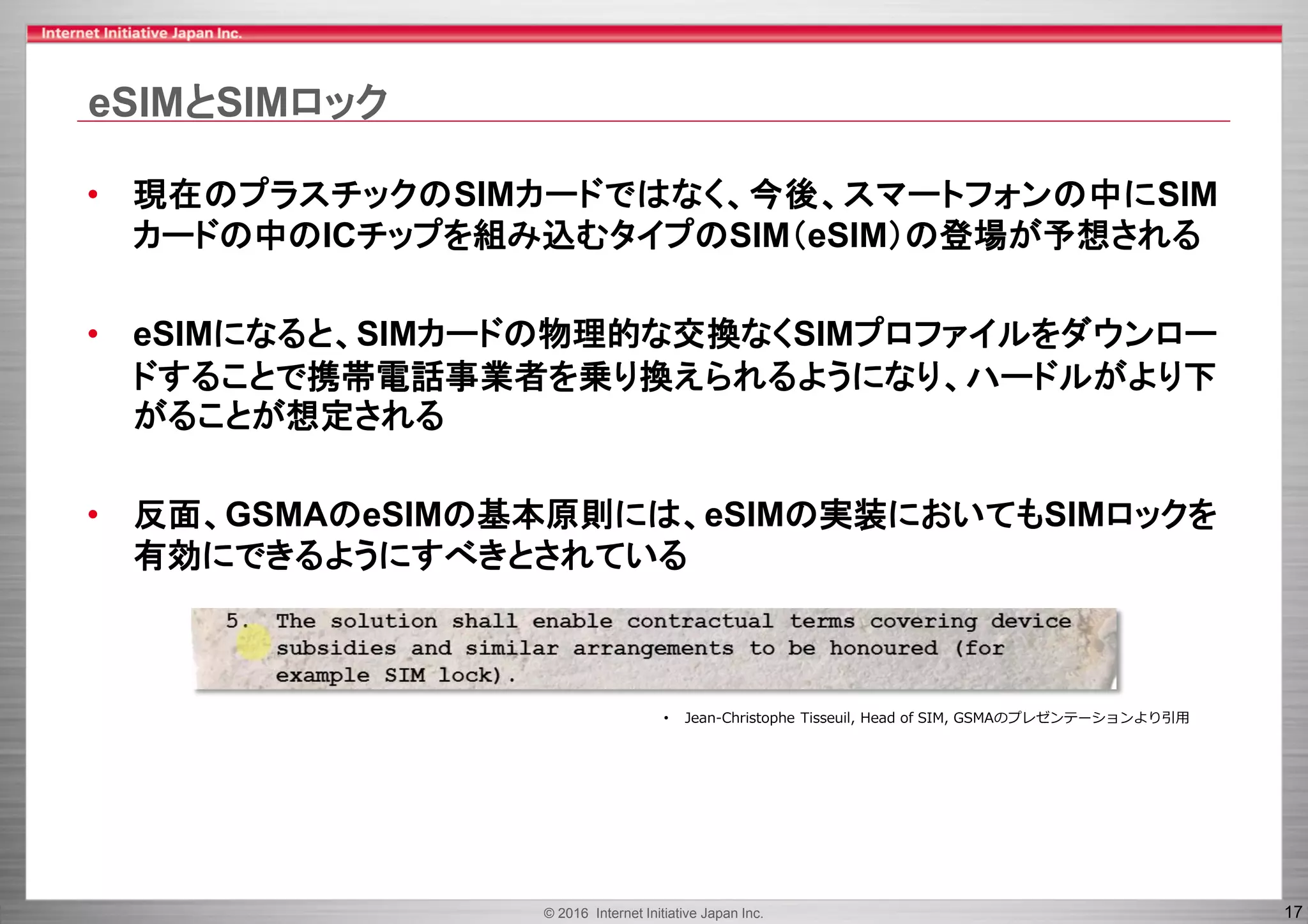 © 2016 Internet Initiative Japan Inc. 17
eSIMとSIMロック
• 現在のプラスチックのSIMカードではなく、今後、スマートフォンの中にSIM
カードの中のICチップを組み込むタイプのSIM（eSIM）の登場が予想される
• eSIMになると、SIMカードの物理的な交換なくSIMプロファイルをダウンロー
ドすることで携帯電話事業者を乗り換えられるようになり、ハードルがより下
がることが想定される
• 反面、GSMAのeSIMの基本原則には、eSIMの実装においてもSIMロックを
有効にできるようにすべきとされている
• Jean-Christophe Tisseuil, Head of SIM, GSMAのプレゼンテーションより引用
 