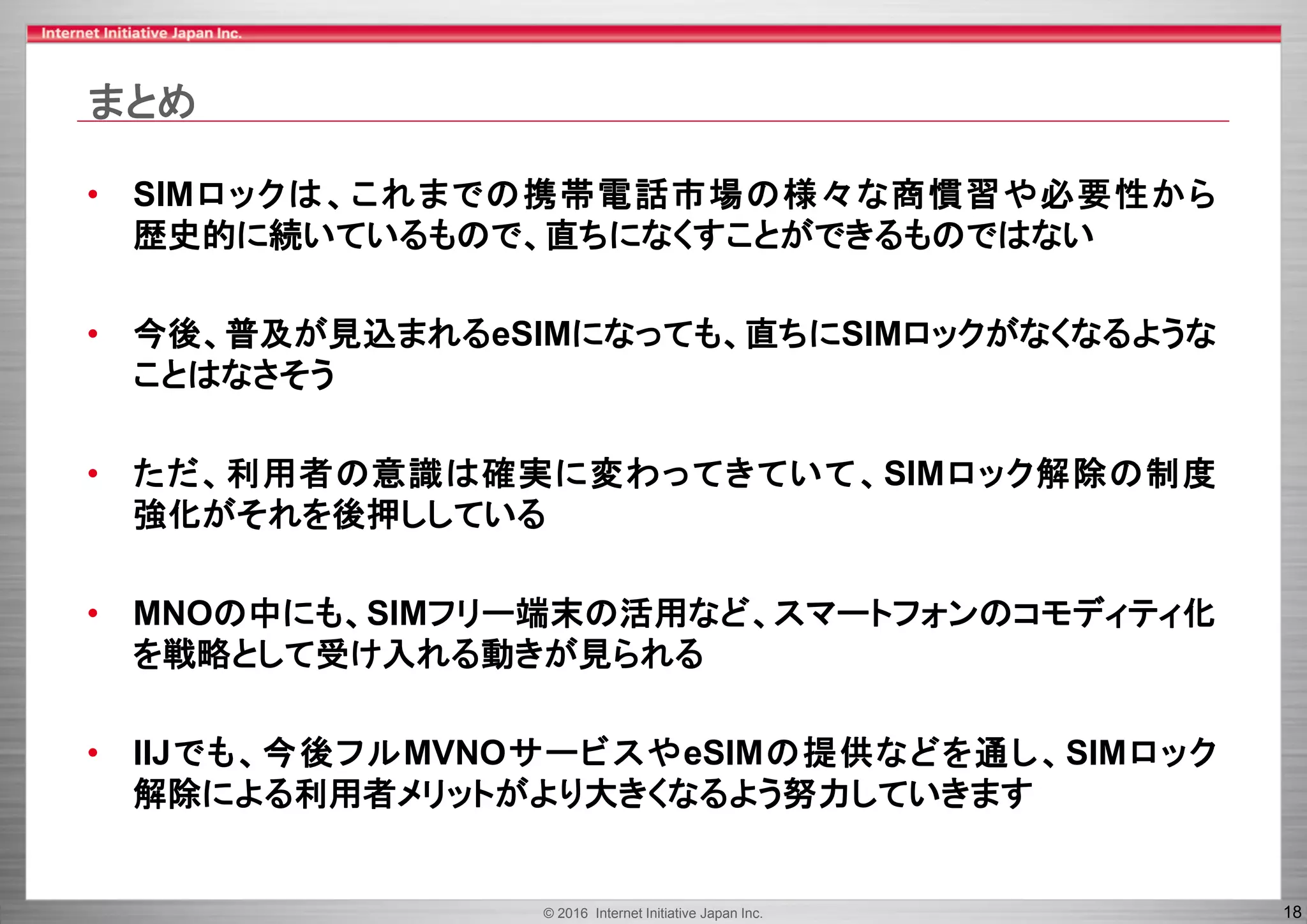 © 2016 Internet Initiative Japan Inc. 18
まとめ
• SIMロックは、これまでの携帯電話市場の様々な商慣習や必要性から
歴史的に続いているもので、直ちになくすことができるものではない
• 今後、普及が見込まれるeSIMになっても、直ちにSIMロックがなくなるような
ことはなさそう
• ただ、利用者の意識は確実に変わってきていて、SIMロック解除の制度
強化がそれを後押ししている
• MNOの中にも、SIMフリー端末の活用など、スマートフォンのコモディティ化
を戦略として受け入れる動きが見られる
• IIJでも、今後フルMVNOサービスやeSIMの提供などを通し、SIMロック
解除による利用者メリットがより大きくなるよう努力していきます
 