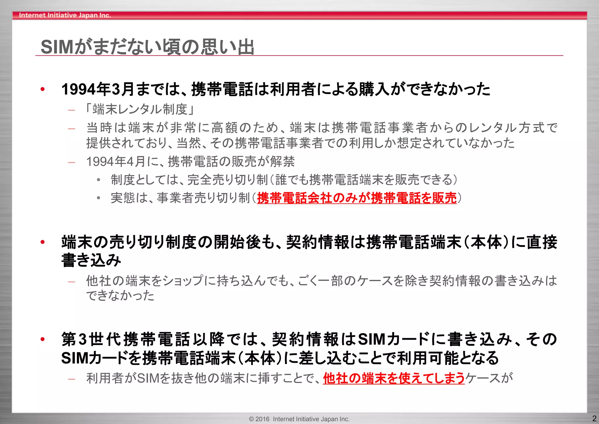 © 2016 Internet Initiative Japan Inc. 2
SIMがまだない頃の思い出
• 1994年3月までは、携帯電話は利用者による購入ができなかった
– 「端末レンタル制度」
– 当時は端末が非常に高額のため、端末は携帯電話事業者からのレンタル方式で
提供されており、当然、その携帯電話事業者での利用しか想定されていなかった
– 1994年4月に、携帯電話の販売が解禁
• 制度としては、完全売り切り制（誰でも携帯電話端末を販売できる）
• 実態は、事業者売り切り制（携帯電話会社のみが携帯電話を販売）
• 端末の売り切り制度の開始後も、契約情報は携帯電話端末（本体）に直接
書き込み
– 他社の端末をショップに持ち込んでも、ごく一部のケースを除き契約情報の書き込みは
できなかった
• 第3世代携帯電話以降では、契約情報はSIMカードに書き込み、その
SIMカードを携帯電話端末（本体）に差し込むことで利用可能となる
– 利用者がSIMを抜き他の端末に挿すことで、他社の端末を使えてしまうケースが
 