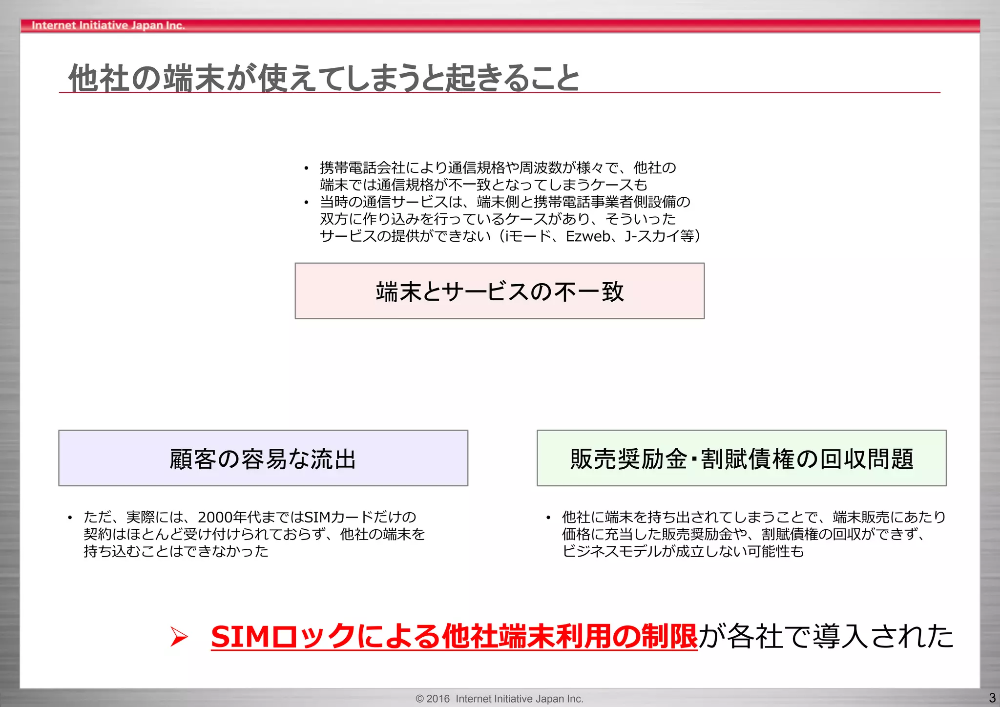 © 2016 Internet Initiative Japan Inc. 3
他社の端末が使えてしまうと起きること
販売奨励金・割賦債権の回収問題顧客の容易な流出
• 携帯電話会社により通信規格や周波数が様々で、他社の
端末では通信規格が不一致となってしまうケースも
• 当時の通信サービスは、端末側と携帯電話事業者側設備の
双方に作り込みを行っているケースがあり、そういった
サービスの提供ができない（iモード、Ezweb、J-スカイ等）
端末とサービスの不一致
• 他社に端末を持ち出されてしまうことで、端末販売にあたり
価格に充当した販売奨励金や、割賦債権の回収ができず、
ビジネスモデルが成立しない可能性も
• ただ、実際には、2000年代まではSIMカードだけの
契約はほとんど受け付けられておらず、他社の端末を
持ち込むことはできなかった
 SIMロックによる他社端末利用の制限が各社で導入された
 
