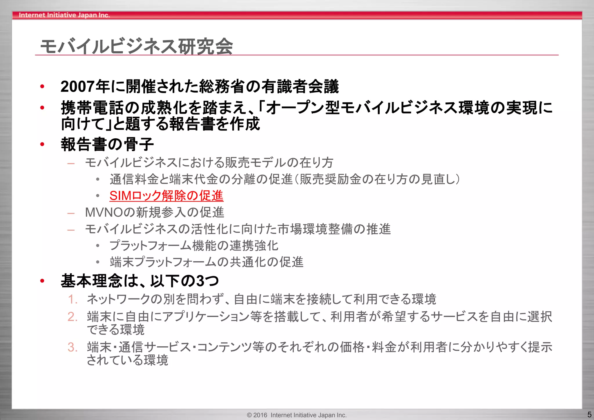 © 2016 Internet Initiative Japan Inc. 5
モバイルビジネス研究会
• 2007年に開催された総務省の有識者会議
• 携帯電話の成熟化を踏まえ、「オープン型モバイルビジネス環境の実現に
向けて」と題する報告書を作成
• 報告書の骨子
– モバイルビジネスにおける販売モデルの在り方
• 通信料金と端末代金の分離の促進（販売奨励金の在り方の見直し）
• SIMロック解除の促進
– MVNOの新規参入の促進
– モバイルビジネスの活性化に向けた市場環境整備の推進
• プラットフォーム機能の連携強化
• 端末プラットフォームの共通化の促進
• 基本理念は、以下の3つ
1. ネットワークの別を問わず、自由に端末を接続して利用できる環境
2. 端末に自由にアプリケーション等を搭載して、利用者が希望するサービスを自由に選択
できる環境
3. 端末・通信サービス・コンテンツ等のそれぞれの価格・料金が利用者に分かりやすく提示
されている環境
 
