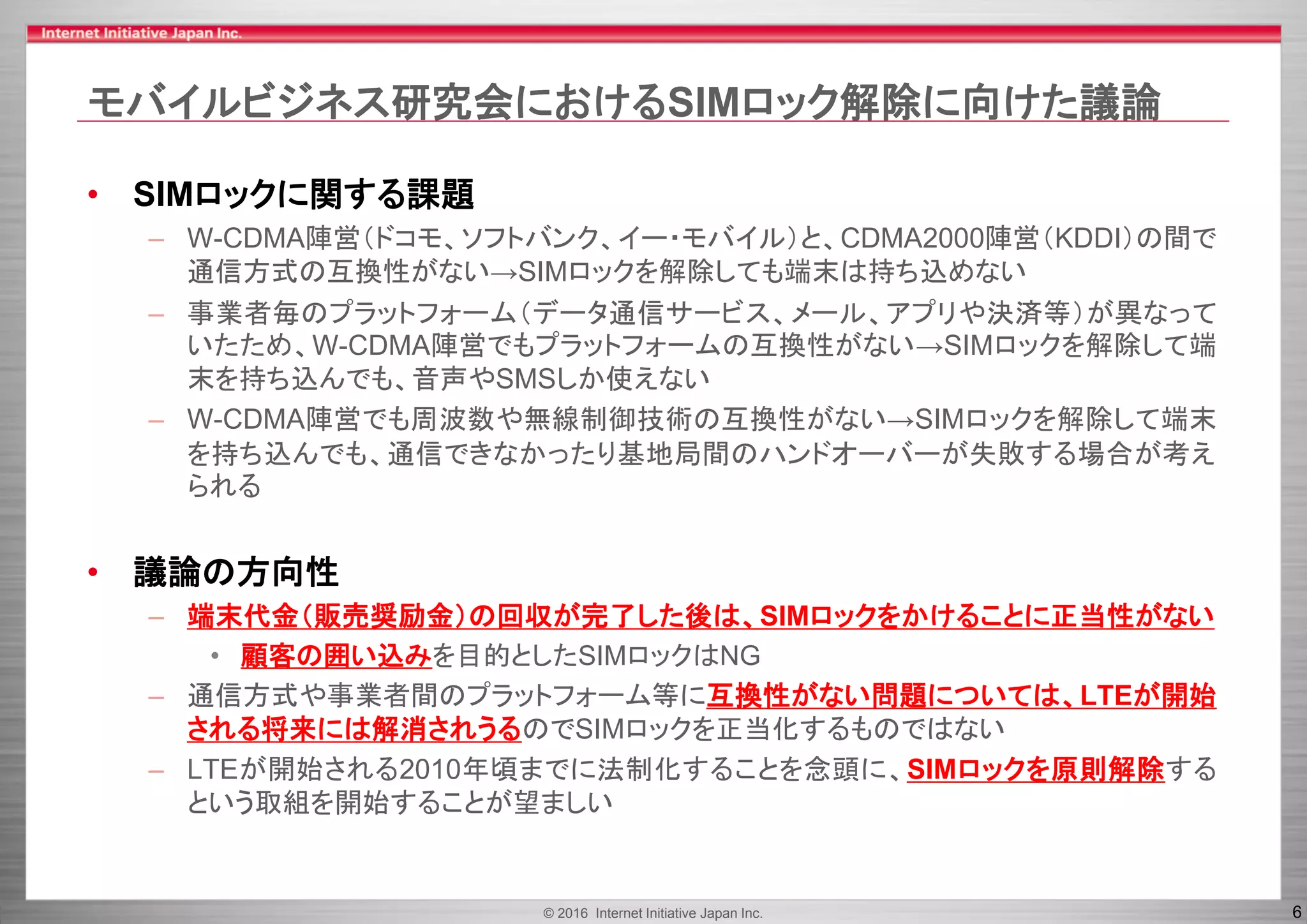 © 2016 Internet Initiative Japan Inc. 6
モバイルビジネス研究会におけるSIMロック解除に向けた議論
• SIMロックに関する課題
– W-CDMA陣営（ドコモ、ソフトバンク、イー・モバイル）と、CDMA2000陣営（KDDI）の間で
通信方式の互換性がない→SIMロックを解除しても端末は持ち込めない
– 事業者毎のプラットフォーム（データ通信サービス、メール、アプリや決済等）が異なって
いたため、W-CDMA陣営でもプラットフォームの互換性がない→SIMロックを解除して端
末を持ち込んでも、音声やSMSしか使えない
– W-CDMA陣営でも周波数や無線制御技術の互換性がない→SIMロックを解除して端末
を持ち込んでも、通信できなかったり基地局間のハンドオーバーが失敗する場合が考え
られる
• 議論の方向性
– 端末代金（販売奨励金）の回収が完了した後は、SIMロックをかけることに正当性がない
• 顧客の囲い込みを目的としたSIMロックはNG
– 通信方式や事業者間のプラットフォーム等に互換性がない問題については、LTEが開始
される将来には解消されうるのでSIMロックを正当化するものではない
– LTEが開始される2010年頃までに法制化することを念頭に、SIMロックを原則解除する
という取組を開始することが望ましい
 