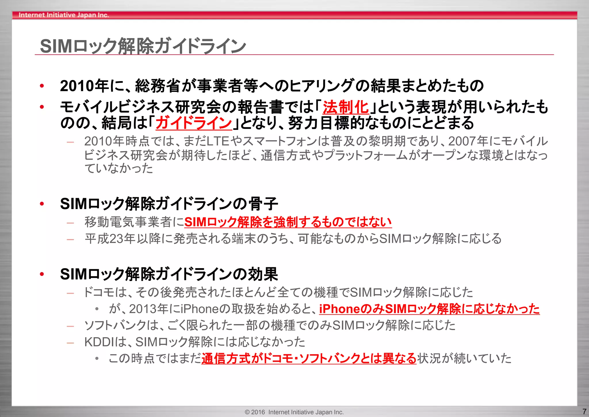 © 2016 Internet Initiative Japan Inc. 7
SIMロック解除ガイドライン
• 2010年に、総務省が事業者等へのヒアリングの結果まとめたもの
• モバイルビジネス研究会の報告書では「法制化」という表現が用いられたも
のの、結局は「ガイドライン」となり、努力目標的なものにとどまる
– 2010年時点では、まだLTEやスマートフォンは普及の黎明期であり、2007年にモバイル
ビジネス研究会が期待したほど、通信方式やプラットフォームがオープンな環境とはなっ
ていなかった
• SIMロック解除ガイドラインの骨子
– 移動電気事業者にSIMロック解除を強制するものではない
– 平成23年以降に発売される端末のうち、可能なものからSIMロック解除に応じる
• SIMロック解除ガイドラインの効果
– ドコモは、その後発売されたほとんど全ての機種でSIMロック解除に応じた
• が、2013年にiPhoneの取扱を始めると、iPhoneのみSIMロック解除に応じなかった
– ソフトバンクは、ごく限られた一部の機種でのみSIMロック解除に応じた
– KDDIは、SIMロック解除には応じなかった
• この時点ではまだ通信方式がドコモ・ソフトバンクとは異なる状況が続いていた
 
