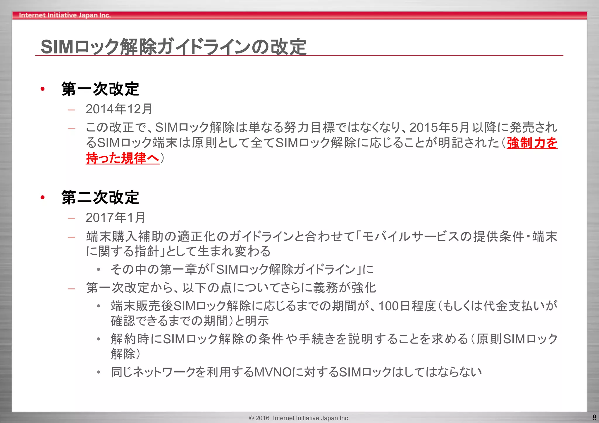 © 2016 Internet Initiative Japan Inc. 8
SIMロック解除ガイドラインの改定
• 第一次改定
– 2014年12月
– この改正で、SIMロック解除は単なる努力目標ではなくなり、2015年5月以降に発売され
るSIMロック端末は原則として全てSIMロック解除に応じることが明記された（強制力を
持った規律へ）
• 第二次改定
– 2017年1月
– 端末購入補助の適正化のガイドラインと合わせて「モバイルサービスの提供条件・端末
に関する指針」として生まれ変わる
• その中の第一章が「SIMロック解除ガイドライン」に
– 第一次改定から、以下の点についてさらに義務が強化
• 端末販売後SIMロック解除に応じるまでの期間が、100日程度（もしくは代金支払いが
確認できるまでの期間）と明示
• 解約時にSIMロック解除の条件や手続きを説明することを求める（原則SIMロック
解除）
• 同じネットワークを利用するMVNOに対するSIMロックはしてはならない
 