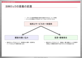 © 2016 Internet Initiative Japan Inc. 11
SIMロックの意義の変遷
投資・債権保全顧客の囲い込み
• 「サービス提供事業者が端末を提供するもの」という神話
• サービスが端末と不可分だった（クローズドサービス）
端末とサービスの一体提供
• 端末をロックすることで、奨励金・購入補助といった投資や
分割払いの債権を回収するまでのリスクを低減させる
• 端末をロックすることで、利用者の心理的・経済的な
ハードルを上げて顧客を囲い込む
 
