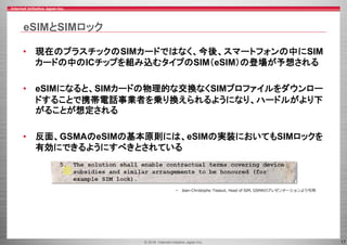 © 2016 Internet Initiative Japan Inc. 17
eSIMとSIMロック
• 現在のプラスチックのSIMカードではなく、今後、スマートフォンの中にSIM
カードの中のICチップを組み込むタイプのSIM（eSIM）の登場が予想される
• eSIMになると、SIMカードの物理的な交換なくSIMプロファイルをダウンロー
ドすることで携帯電話事業者を乗り換えられるようになり、ハードルがより下
がることが想定される
• 反面、GSMAのeSIMの基本原則には、eSIMの実装においてもSIMロックを
有効にできるようにすべきとされている
• Jean-Christophe Tisseuil, Head of SIM, GSMAのプレゼンテーションより引用
 