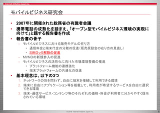 © 2016 Internet Initiative Japan Inc. 5
モバイルビジネス研究会
• 2007年に開催された総務省の有識者会議
• 携帯電話の成熟化を踏まえ、「オープン型モバイルビジネス環境の実現に
向けて」と題する報告書を作成
• 報告書の骨子
– モバイルビジネスにおける販売モデルの在り方
• 通信料金と端末代金の分離の促進（販売奨励金の在り方の見直し）
• SIMロック解除の促進
– MVNOの新規参入の促進
– モバイルビジネスの活性化に向けた市場環境整備の推進
• プラットフォーム機能の連携強化
• 端末プラットフォームの共通化の促進
• 基本理念は、以下の3つ
1. ネットワークの別を問わず、自由に端末を接続して利用できる環境
2. 端末に自由にアプリケーション等を搭載して、利用者が希望するサービスを自由に選択
できる環境
3. 端末・通信サービス・コンテンツ等のそれぞれの価格・料金が利用者に分かりやすく提示
されている環境
 