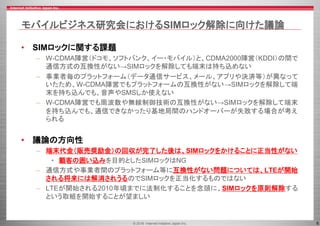 © 2016 Internet Initiative Japan Inc. 6
モバイルビジネス研究会におけるSIMロック解除に向けた議論
• SIMロックに関する課題
– W-CDMA陣営（ドコモ、ソフトバンク、イー・モバイル）と、CDMA2000陣営（KDDI）の間で
通信方式の互換性がない→SIMロックを解除しても端末は持ち込めない
– 事業者毎のプラットフォーム（データ通信サービス、メール、アプリや決済等）が異なって
いたため、W-CDMA陣営でもプラットフォームの互換性がない→SIMロックを解除して端
末を持ち込んでも、音声やSMSしか使えない
– W-CDMA陣営でも周波数や無線制御技術の互換性がない→SIMロックを解除して端末
を持ち込んでも、通信できなかったり基地局間のハンドオーバーが失敗する場合が考え
られる
• 議論の方向性
– 端末代金（販売奨励金）の回収が完了した後は、SIMロックをかけることに正当性がない
• 顧客の囲い込みを目的としたSIMロックはNG
– 通信方式や事業者間のプラットフォーム等に互換性がない問題については、LTEが開始
される将来には解消されうるのでSIMロックを正当化するものではない
– LTEが開始される2010年頃までに法制化することを念頭に、SIMロックを原則解除する
という取組を開始することが望ましい
 