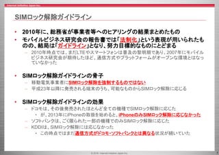 © 2016 Internet Initiative Japan Inc. 7
SIMロック解除ガイドライン
• 2010年に、総務省が事業者等へのヒアリングの結果まとめたもの
• モバイルビジネス研究会の報告書では「法制化」という表現が用いられたも
のの、結局は「ガイドライン」となり、努力目標的なものにとどまる
– 2010年時点では、まだLTEやスマートフォンは普及の黎明期であり、2007年にモバイル
ビジネス研究会が期待したほど、通信方式やプラットフォームがオープンな環境とはなっ
ていなかった
• SIMロック解除ガイドラインの骨子
– 移動電気事業者にSIMロック解除を強制するものではない
– 平成23年以降に発売される端末のうち、可能なものからSIMロック解除に応じる
• SIMロック解除ガイドラインの効果
– ドコモは、その後発売されたほとんど全ての機種でSIMロック解除に応じた
• が、2013年にiPhoneの取扱を始めると、iPhoneのみSIMロック解除に応じなかった
– ソフトバンクは、ごく限られた一部の機種でのみSIMロック解除に応じた
– KDDIは、SIMロック解除には応じなかった
• この時点ではまだ通信方式がドコモ・ソフトバンクとは異なる状況が続いていた
 