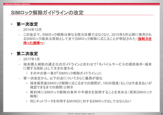 © 2016 Internet Initiative Japan Inc. 8
SIMロック解除ガイドラインの改定
• 第一次改定
– 2014年12月
– この改正で、SIMロック解除は単なる努力目標ではなくなり、2015年5月以降に発売され
るSIMロック端末は原則として全てSIMロック解除に応じることが明記された（強制力を
持った規律へ）
• 第二次改定
– 2017年1月
– 端末購入補助の適正化のガイドラインと合わせて「モバイルサービスの提供条件・端末
に関する指針」として生まれ変わる
• その中の第一章が「SIMロック解除ガイドライン」に
– 第一次改定から、以下の点についてさらに義務が強化
• 端末販売後SIMロック解除に応じるまでの期間が、100日程度（もしくは代金支払いが
確認できるまでの期間）と明示
• 解約時にSIMロック解除の条件や手続きを説明することを求める（原則SIMロック
解除）
• 同じネットワークを利用するMVNOに対するSIMロックはしてはならない
 
