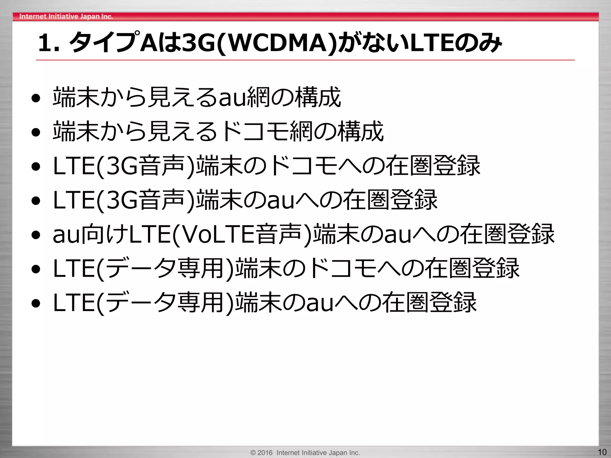 © 2016 Internet Initiative Japan Inc. 10
• 端末から見えるau網の構成
• 端末から見えるドコモ網の構成
• LTE(3G音声)端末のドコモへの在圏登録
• LTE(3G音声)端末のauへの在圏登録
• au向けLTE(VoLTE音声)端末のauへの在圏登録
• LTE(データ専用)端末のドコモへの在圏登録
• LTE(データ専用)端末のauへの在圏登録
1. タイプAは3G(WCDMA)がないLTEのみ
 