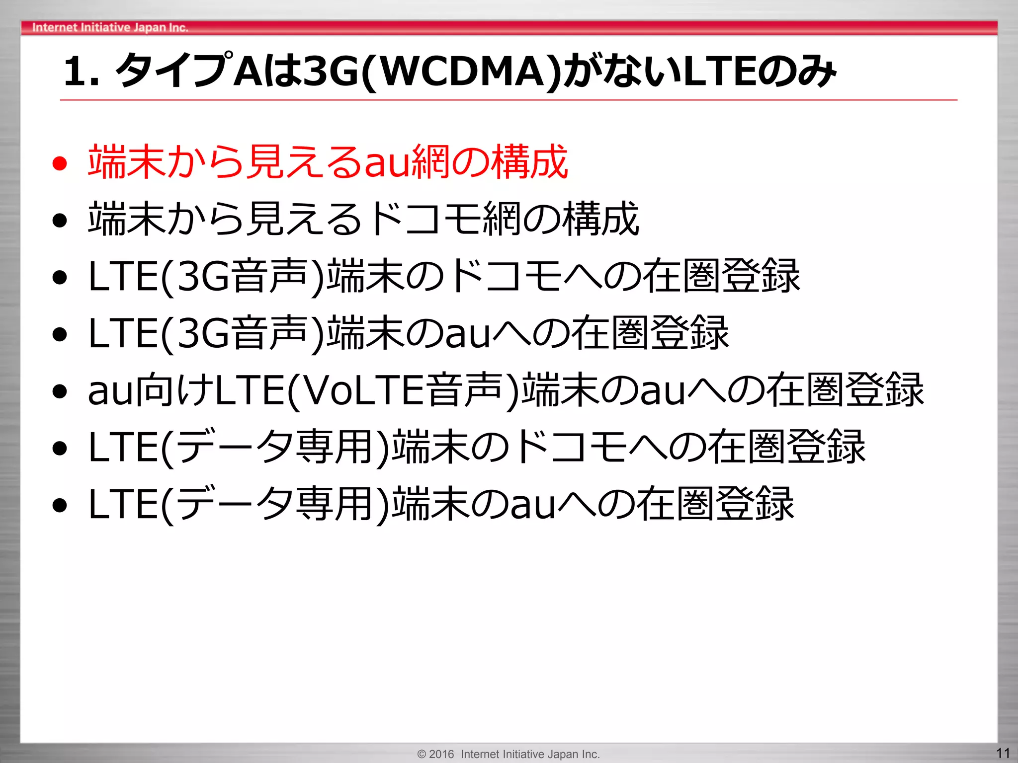 © 2016 Internet Initiative Japan Inc. 11
• 端末から見えるau網の構成
• 端末から見えるドコモ網の構成
• LTE(3G音声)端末のドコモへの在圏登録
• LTE(3G音声)端末のauへの在圏登録
• au向けLTE(VoLTE音声)端末のauへの在圏登録
• LTE(データ専用)端末のドコモへの在圏登録
• LTE(データ専用)端末のauへの在圏登録
1. タイプAは3G(WCDMA)がないLTEのみ
 