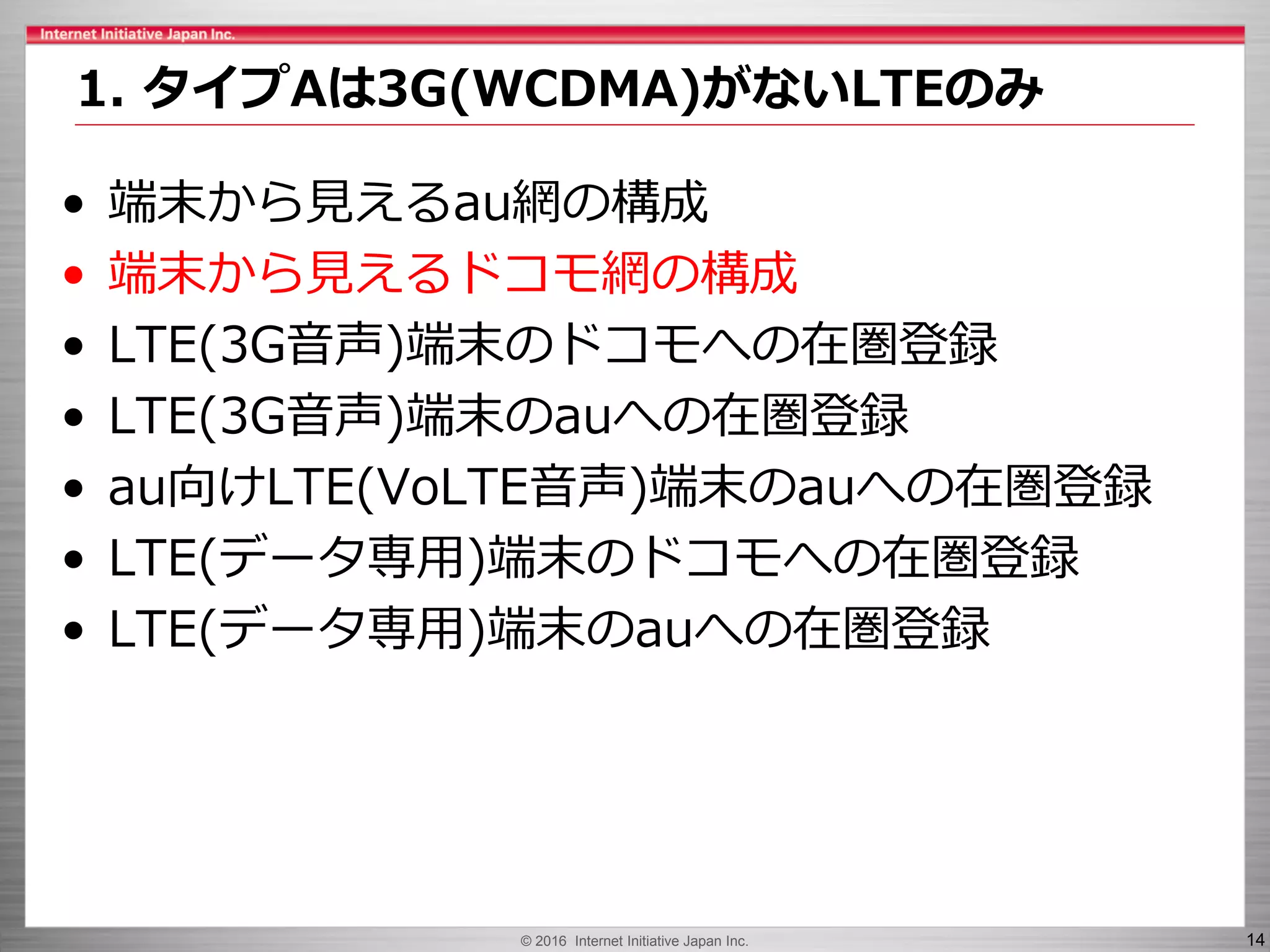 © 2016 Internet Initiative Japan Inc. 14
• 端末から見えるau網の構成
• 端末から見えるドコモ網の構成
• LTE(3G音声)端末のドコモへの在圏登録
• LTE(3G音声)端末のauへの在圏登録
• au向けLTE(VoLTE音声)端末のauへの在圏登録
• LTE(データ専用)端末のドコモへの在圏登録
• LTE(データ専用)端末のauへの在圏登録
1. タイプAは3G(WCDMA)がないLTEのみ
 