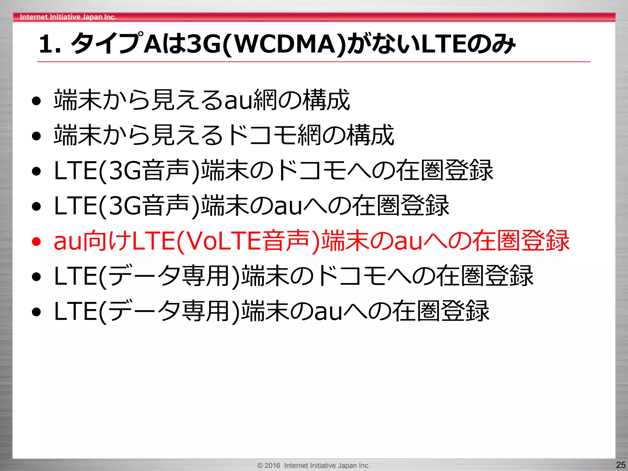 © 2016 Internet Initiative Japan Inc. 25
• 端末から見えるau網の構成
• 端末から見えるドコモ網の構成
• LTE(3G音声)端末のドコモへの在圏登録
• LTE(3G音声)端末のauへの在圏登録
• au向けLTE(VoLTE音声)端末のauへの在圏登録
• LTE(データ専用)端末のドコモへの在圏登録
• LTE(データ専用)端末のauへの在圏登録
1. タイプAは3G(WCDMA)がないLTEのみ
 