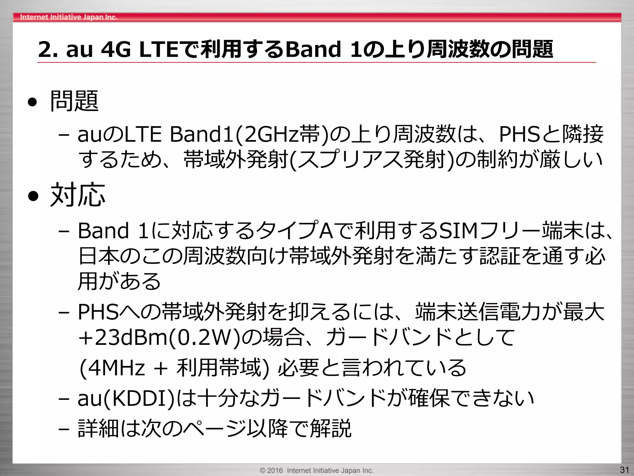 © 2016 Internet Initiative Japan Inc. 31
• 問題
– auのLTE Band1(2GHz帯)の上り周波数は、PHSと隣接
するため、帯域外発射(スプリアス発射)の制約が厳しい
• 対応
– Band 1に対応するタイプAで利用するSIMフリー端末は、
日本のこの周波数向け帯域外発射を満たす認証を通す必
用がある
– PHSへの帯域外発射を抑えるには、端末送信電力が最大
+23dBm(0.2W)の場合、ガードバンドとして
(4MHz + 利用帯域) 必要と言われている
– au(KDDI)は十分なガードバンドが確保できない
– 詳細は次のページ以降で解説
2. au 4G LTEで利用するBand 1の上り周波数の問題
 
