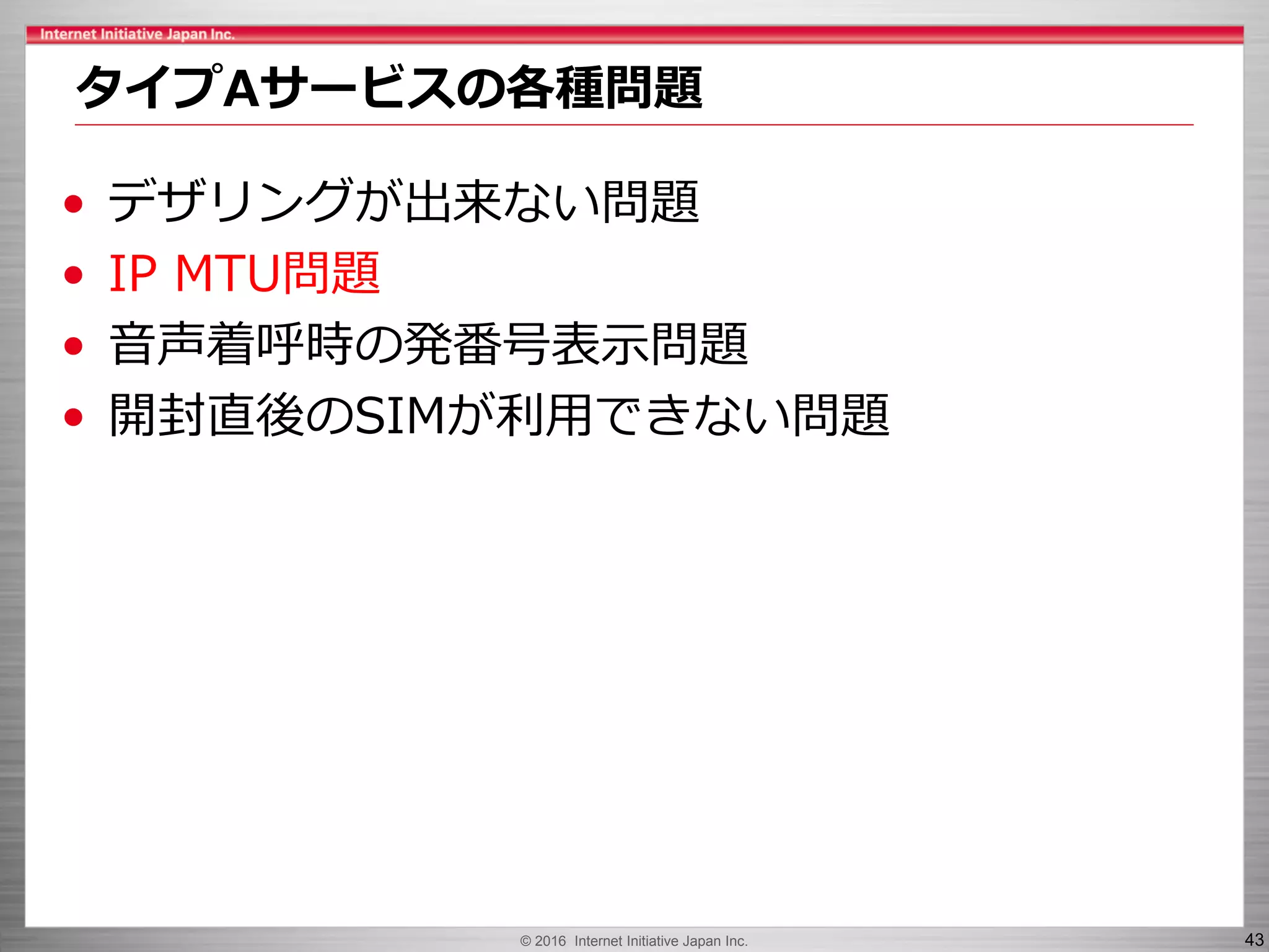 © 2016 Internet Initiative Japan Inc. 43
• デザリングが出来ない問題
• IP MTU問題
• 音声着呼時の発番号表示問題
• 開封直後のSIMが利用できない問題
タイプAサービスの各種問題
 