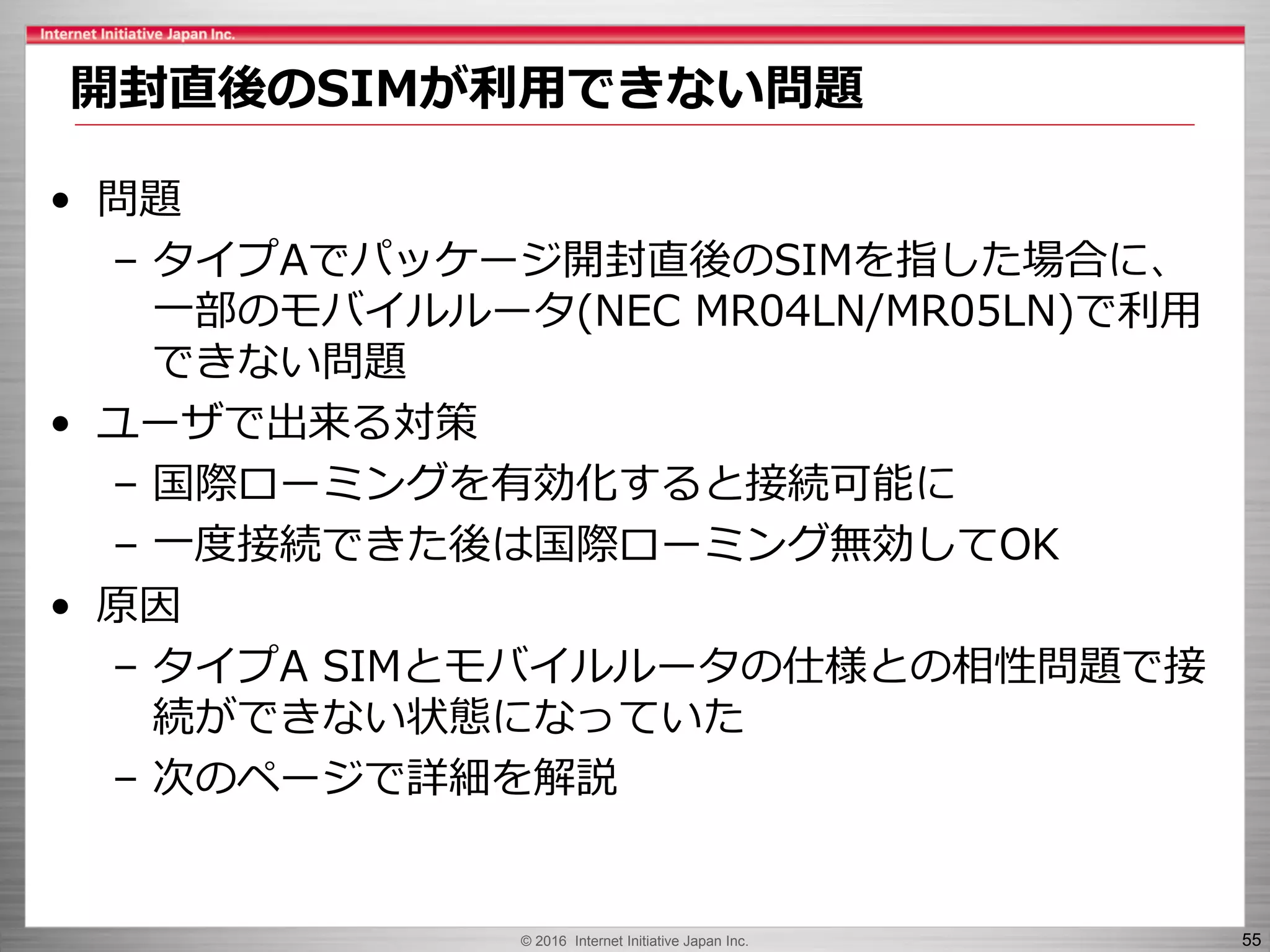 © 2016 Internet Initiative Japan Inc. 55
• 問題
– タイプAでパッケージ開封直後のSIMを指した場合に、
一部のモバイルルータ(NEC MR04LN/MR05LN)で利用
できない問題
• ユーザで出来る対策
– 国際ローミングを有効化すると接続可能に
– 一度接続できた後は国際ローミング無効してOK
• 原因
– タイプA SIMとモバイルルータの仕様との相性問題で接
続ができない状態になっていた
– 次のページで詳細を解説
開封直後のSIMが利用できない問題
 