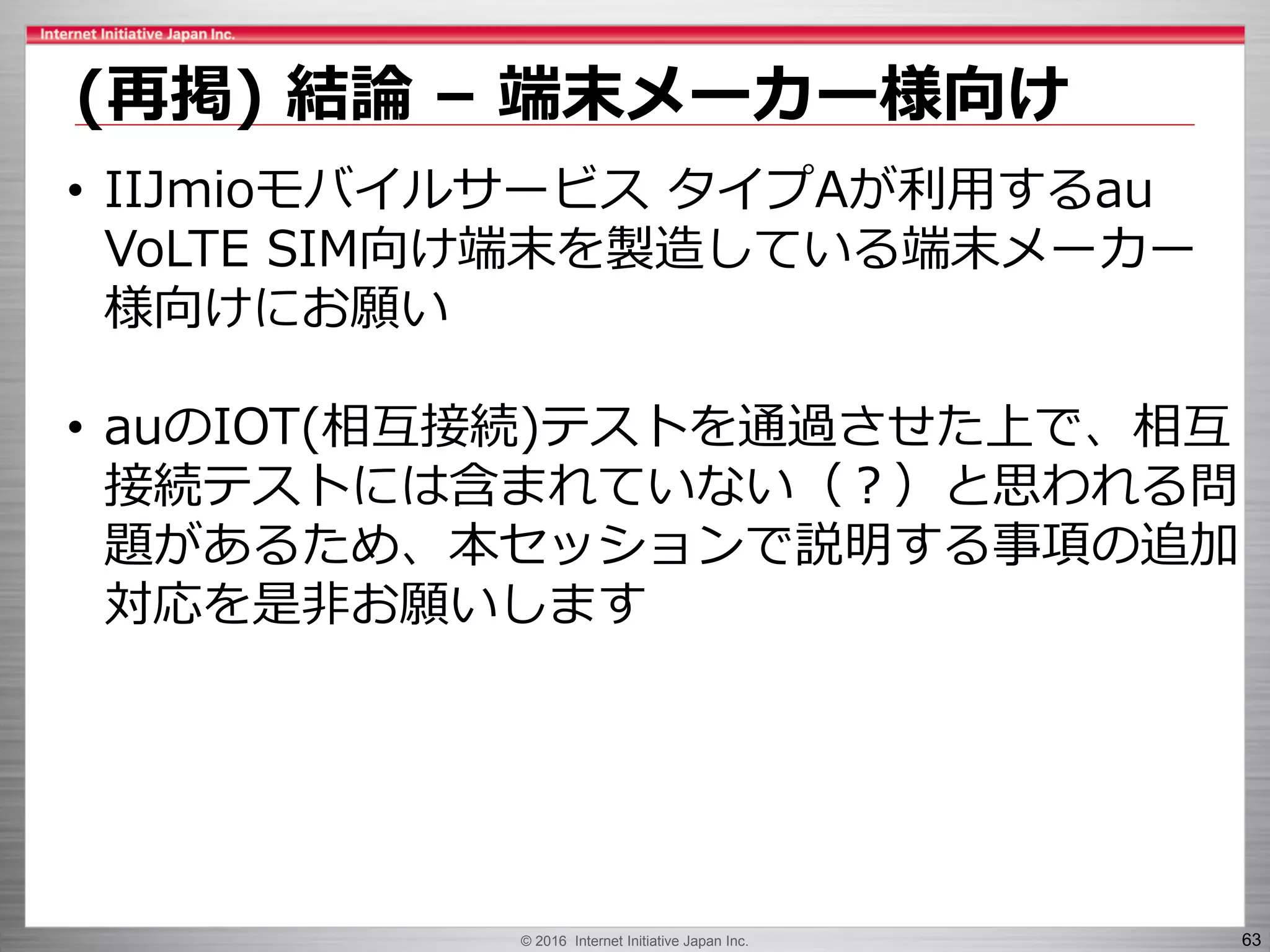 © 2016 Internet Initiative Japan Inc. 63
(再掲) 結論 – 端末メーカー様向け
• IIJmioモバイルサービス タイプAが利用するau
VoLTE SIM向け端末を製造している端末メーカー
様向けにお願い
• auのIOT(相互接続)テストを通過させた上で、相互
接続テストには含まれていない（？）と思われる問
題があるため、本セッションで説明する事項の追加
対応を是非お願いします
 