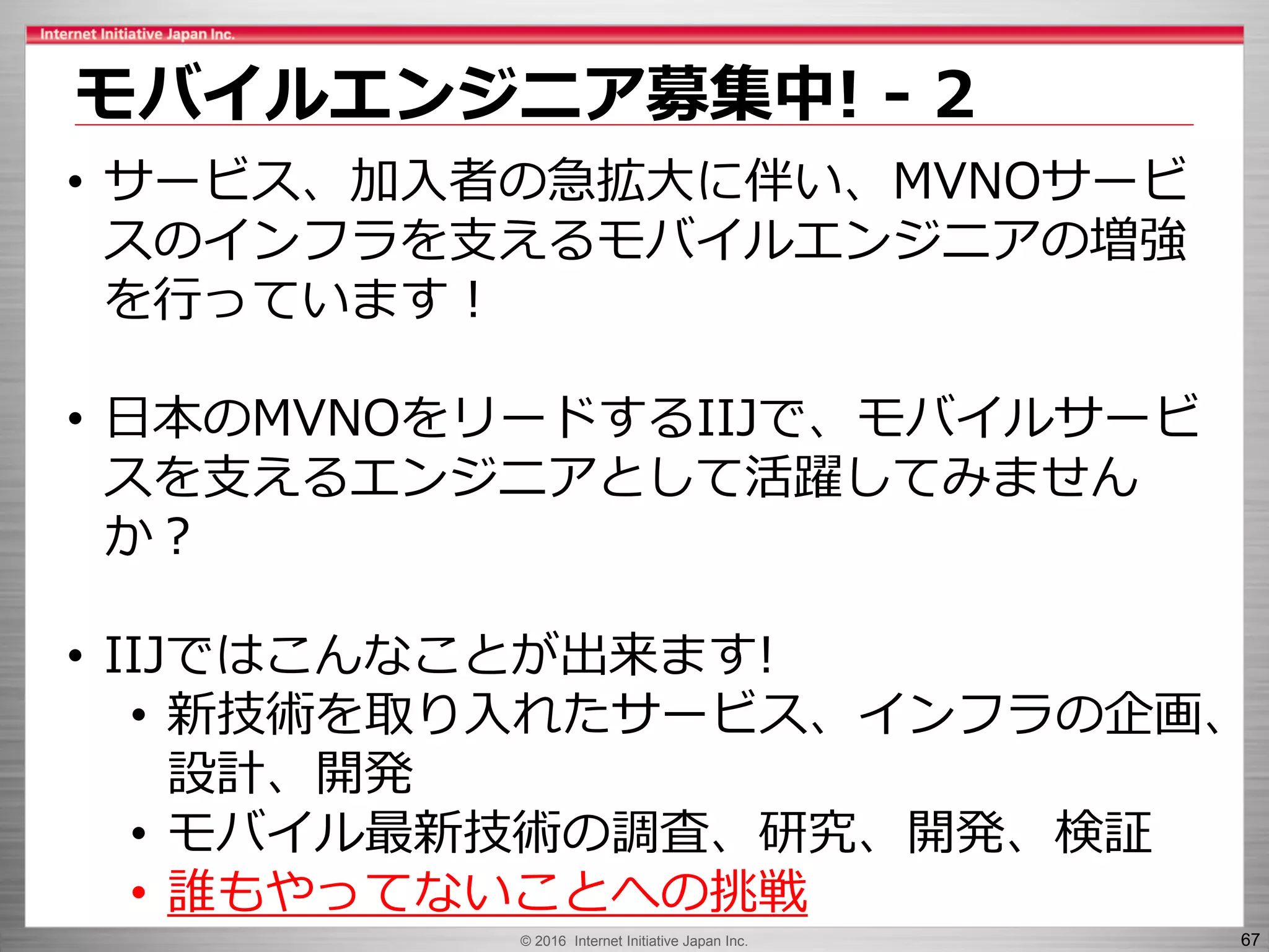 © 2016 Internet Initiative Japan Inc. 67
モバイルエンジニア募集中! - 2
• サービス、加入者の急拡大に伴い、MVNOサービ
スのインフラを支えるモバイルエンジニアの増強
を行っています！
• 日本のMVNOをリードするIIJで、モバイルサービ
スを支えるエンジニアとして活躍してみません
か？
• IIJではこんなことが出来ます!
• 新技術を取り入れたサービス、インフラの企画、
設計、開発
• モバイル最新技術の調査、研究、開発、検証
• 誰もやってないことへの挑戦
 