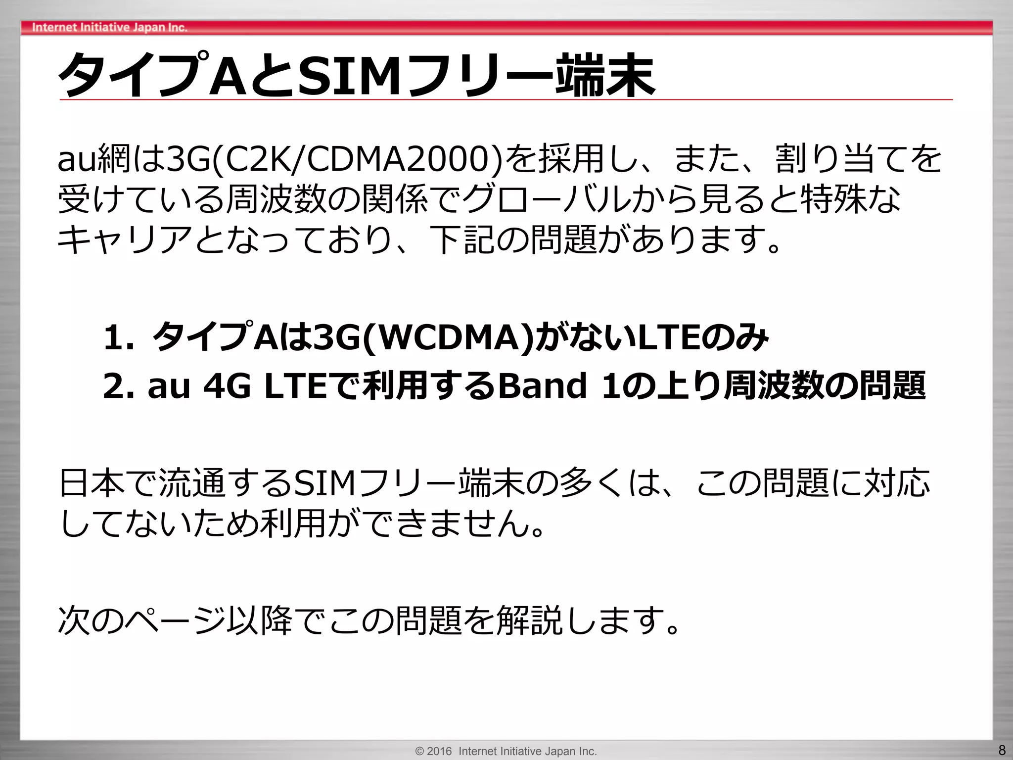 © 2016 Internet Initiative Japan Inc. 8
au網は3G(C2K/CDMA2000)を採用し、また、割り当てを
受けている周波数の関係でグローバルから見ると特殊な
キャリアとなっており、下記の問題があります。
1. タイプAは3G(WCDMA)がないLTEのみ
2. au 4G LTEで利用するBand 1の上り周波数の問題
日本で流通するSIMフリー端末の多くは、この問題に対応
してないため利用ができません。
次のページ以降でこの問題を解説します。
タイプAとSIMフリー端末
 