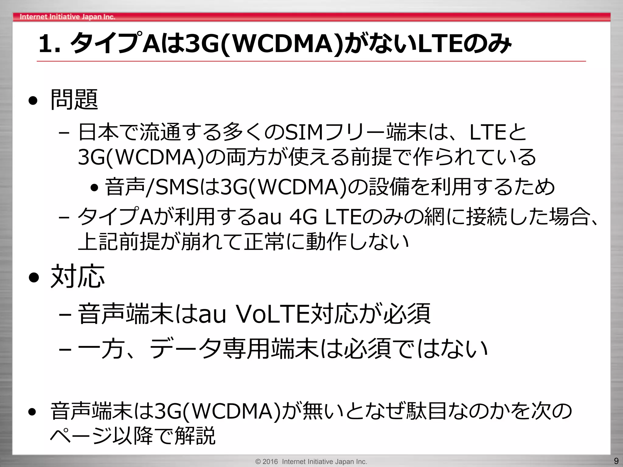 © 2016 Internet Initiative Japan Inc. 9
• 問題
– 日本で流通する多くのSIMフリー端末は、LTEと
3G(WCDMA)の両方が使える前提で作られている
• 音声/SMSは3G(WCDMA)の設備を利用するため
– タイプAが利用するau 4G LTEのみの網に接続した場合、
上記前提が崩れて正常に動作しない
• 対応
– 音声端末はau VoLTE対応が必須
– 一方、データ専用端末は必須ではない
• 音声端末は3G(WCDMA)が無いとなぜ駄目なのかを次の
ページ以降で解説
1. タイプAは3G(WCDMA)がないLTEのみ
 