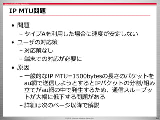 © 2016 Internet Initiative Japan Inc. 44
• 問題
– タイプAを利用した場合に速度が安定しない
• ユーザの対応策
– 対応策なし
– 端末での対応が必要に
• 原因
– 一般的なIP MTU=1500...