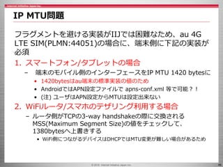 © 2016 Internet Initiative Japan Inc. 46
フラグメントを避ける実装がIIJでは困難なため、au 4G
LTE SIM(PLMN:44051)の場合に、端末側に下記の実装が
必須
1. スマートフォン/タブ...