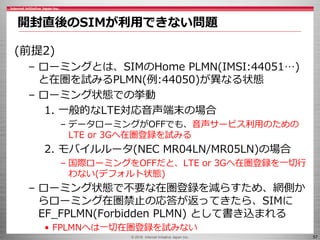 © 2016 Internet Initiative Japan Inc. 57
(前提2)
– ローミングとは、SIMのHome PLMN(IMSI:44051…)
と在圏を試みるPLMN(例:44050)が異なる状態
– ローミング状態での...