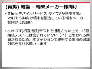 © 2016 Internet Initiative Japan Inc. 63
(再掲) 結論 – 端末メーカー様向け
• IIJmioモバイルサービス タイプAが利用するau
VoLTE SIM向け端末を製造している端末メーカー
様向けにお...