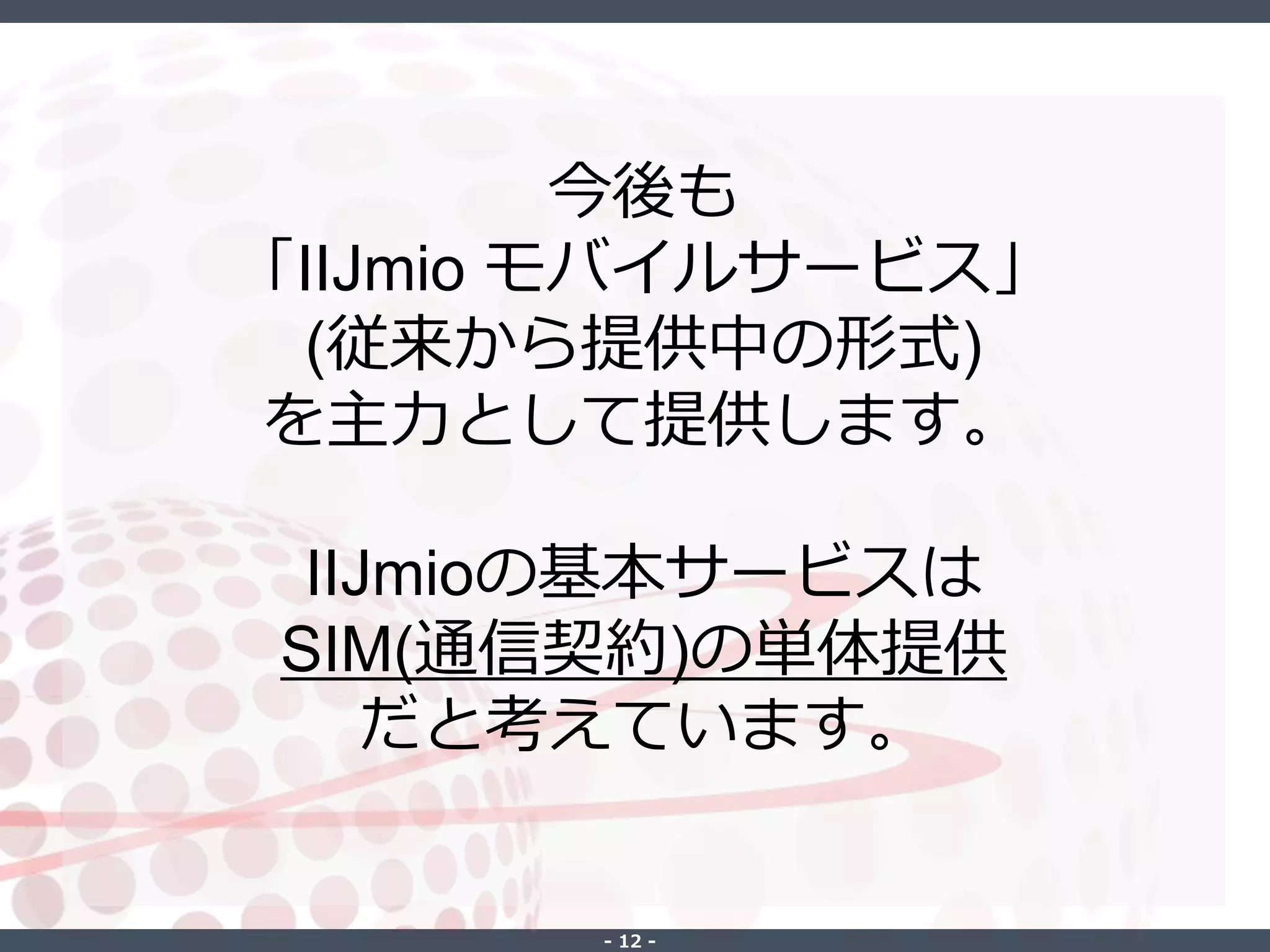 ‐ 12 ‐
今後も
「IIJmio モバイルサービス」
(従来から提供中の形式)
を主力として提供します。
IIJmioの基本サービスは
SIM(通信契約)の単体提供
だと考えています。
 
