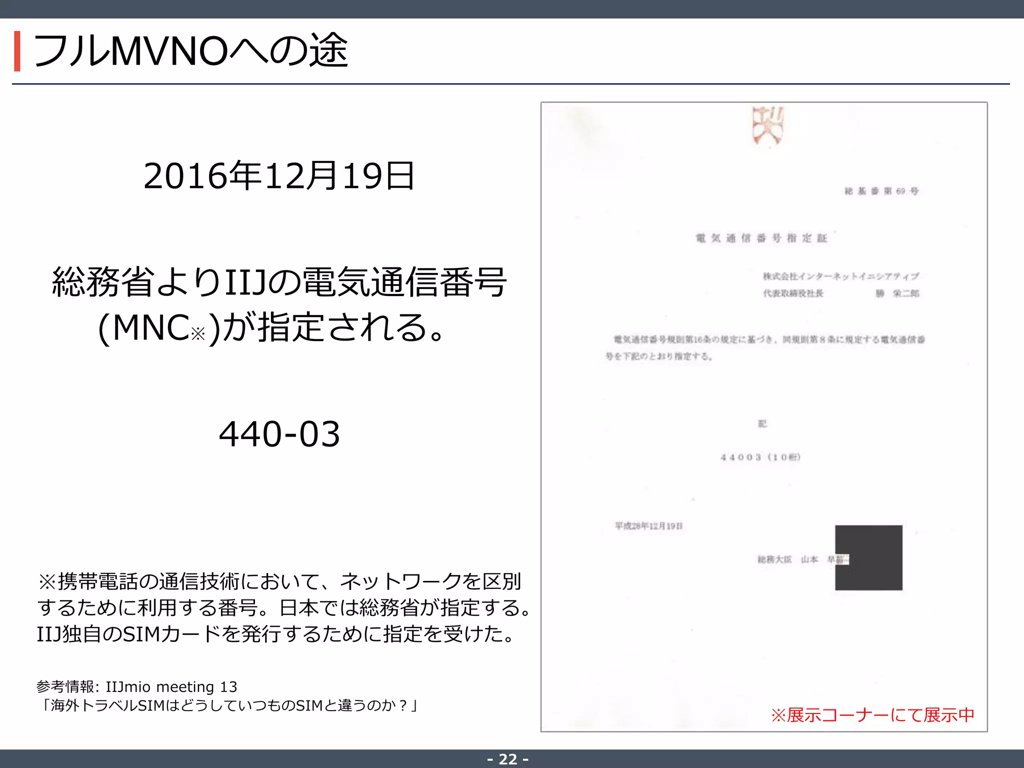 ‐ 22 ‐
フルMVNOへの途
2016年12月19日
総務省よりIIJの電気通信番号
(MNC※)が指定される。
440-03
※携帯電話の通信技術において、ネットワークを区別
するために利用する番号。日本では総務省が指定する。
IIJ独自のSIMカードを発行するために指定を受けた。
参考情報: IIJmio meeting 13
「海外トラベルSIMはどうしていつものSIMと違うのか？」
※展示コーナーにて展示中
 