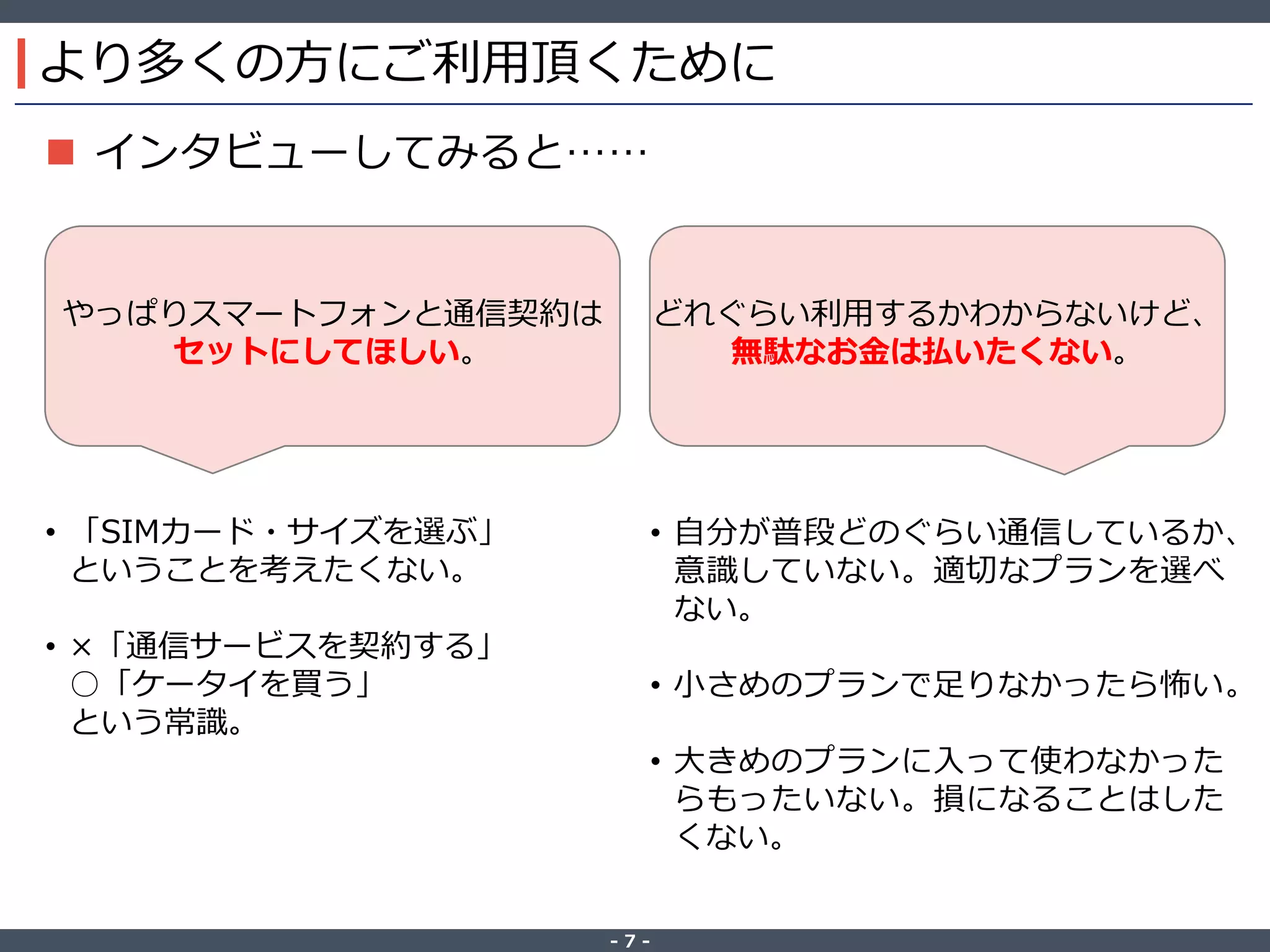 ‐ 7 ‐
より多くの方にご利用頂くために
 インタビューしてみると……
やっぱりスマートフォンと通信契約は
セットにしてほしい。
どれぐらい利用するかわからないけど、
無駄なお金は払いたくない。
• 「SIMカード・サイズを選ぶ」
ということを考えたくない。
• ×「通信サービスを契約する」
○「ケータイを買う」
という常識。
• 自分が普段どのぐらい通信しているか、
意識していない。適切なプランを選べ
ない。
• 小さめのプランで足りなかったら怖い。
• 大きめのプランに入って使わなかった
らもったいない。損になることはした
くない。
 