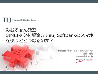 株式会社インターネットイニシアティブ
堂前 清隆
doumae@iij.ad.jp
みおふぉん教室
SIMロックを解除してau, SoftBankのスマホ
を使うとどうなるのか？
 