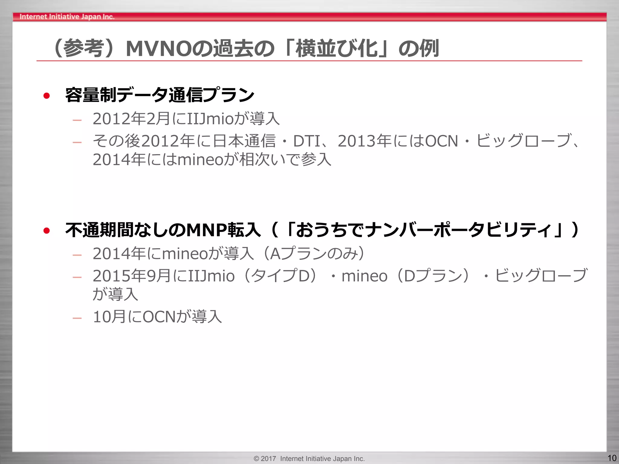 © 2017 Internet Initiative Japan Inc. 10
（参考）MVNOの過去の「横並び化」の例
• 容量制データ通信プラン
– 2012年2月にIIJmioが導入
– その後2012年に日本通信・DTI、2013年にはOCN・ビッグローブ、
2014年にはmineoが相次いで参入
• 不通期間なしのMNP転入（「おうちでナンバーポータビリティ」）
– 2014年にmineoが導入（Aプランのみ）
– 2015年9月にIIJmio（タイプD）・mineo（Dプラン）・ビッグローブ
が導入
– 10月にOCNが導入
 