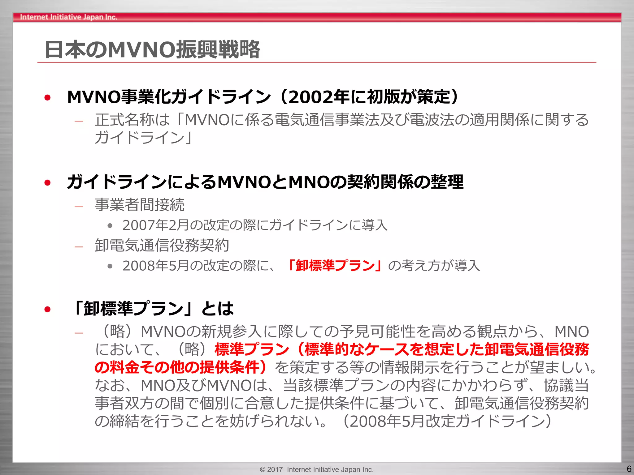 © 2017 Internet Initiative Japan Inc. 6
日本のMVNO振興戦略
• MVNO事業化ガイドライン（2002年に初版が策定）
– 正式名称は「MVNOに係る電気通信事業法及び電波法の適用関係に関する
ガイドライン」
• ガイドラインによるMVNOとMNOの契約関係の整理
– 事業者間接続
• 2007年2月の改定の際にガイドラインに導入
– 卸電気通信役務契約
• 2008年5月の改定の際に、「卸標準プラン」の考え方が導入
• 「卸標準プラン」とは
– （略）MVNOの新規参入に際しての予見可能性を高める観点から、MNO
において、（略）標準プラン（標準的なケースを想定した卸電気通信役務
の料金その他の提供条件）を策定する等の情報開示を行うことが望ましい。
なお、MNO及びMVNOは、当該標準プランの内容にかかわらず、協議当
事者双方の間で個別に合意した提供条件に基づいて、卸電気通信役務契約
の締結を行うことを妨げられない。（2008年5月改定ガイドライン）
 